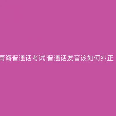 青海普通话考试|普通话发音该如何纠正